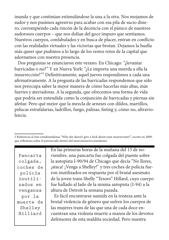 inunda y que continéan estimuldndose la una a la otra. Nos mojamos de sudor y nos pusimos agresivxs para acabar con esa pila de sucio dine-  1o, corrompiendo cada rincén de la decencia con el pénico de nuestros sudorosos cuerpos - que nos dolian del goce impuro que sentiamos. Nuestros cuerpos, confabulados y en busca de placer, entran en conflicto con las realidades virtuales y las victorias que brotan. Dejamos la huella més queer que pudimos a lo largo de los restos rotos de la capital que adornamos con nuestra presencia.  Dos preguntas se enunciaron este verano. En Chicago: “levantar barricadas o no?” Y en Nueva York: “;Le importa una mierda a ella la insurreccién?”® Definitivamente, aquel jueves respondimos a cada una afirmativamente. A la pregunta de las barricadas respondemos que sélo nos preocupa saber la mejor manera de c6mo hacerlas ms altas, més fuertes y aterradoras. A la segunda, que ofrecemos una forma de vida que podria ser entendida como la conjuncién de barricadas y piernas sin afeitar. Pero qué mejor que la mezcla de arneses con dildos, martillos, pelucas estrafalarias, ladrillos, fuego, palizas, fisting y, como no, ultravio- lencia.  5 Reerencis sl e estadonidense “Why she dosst give  uck sbout your nsurrction? escrito n 2009 que reflesion sobe e patriaeada dentra del ansscoimsurreccionlismo.  ’En Jas primeras horas de [a manana el 13 de no- Pancarta | viembre, una pancarta fue colgada del puente sobre colgada, | laautopistal-90/94 de Chicago que decia “No llores, coches de | jatacal {Venga a Shelley!” y tres coches de policia fue-  policia | ron inutilizados en respuesta por el brutal asesinato inutili- | delajoven trans Shelly “Tesoro” Hillard, cuyo cuerpo zados en | fuehallado al lado de la misma autopista (1-94) ala venganza | alturade Detroit la semana pasada.  por la Es ficil encontrarse sumidx en la tristeza ante la  muerte de | brutal violencia de género que sufren los cuerpos de  Shelley | las mujeres trans de las que una de cada doce en- Hilliard cuentran una violenta muerte a manos de los devotos defensores de esta maldita sociedad. Pero nuestra  